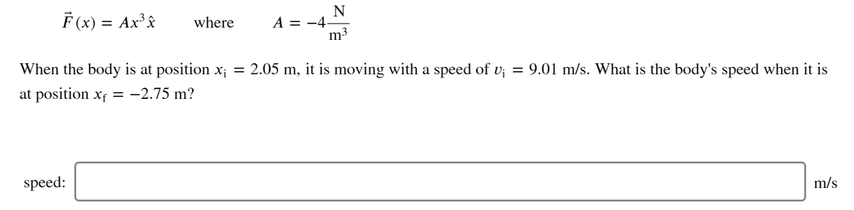 F (x) = Ax'â
N
A = -4-
m3
where
When the body is at position x;
= 2.05 m, it is moving with a speed of v; = 9.01 m/s. What is the body's speed when it is
at position xf = -2.75 m?
speed:
m/s
