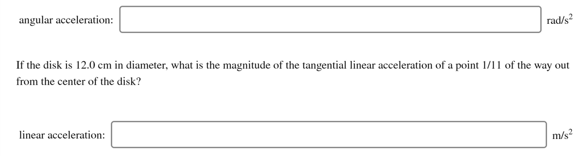 angular acceleration:
rad/s?
If the disk is 12.0 cm in diameter, what is the magnitude of the tangential linear acceleration of a point 1/11 of the way out
from the center of the disk?
linear acceleration:
m/s?
