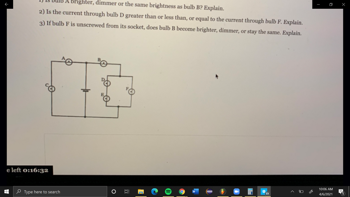 A brighter, dimmer or the same brightness as bulb B? Explain.
2) Is the current through bulb D greater than or less than, or equal to the current through bulb F. Explain.
3) If bulb F is unscrewed from its socket, does bulb B become brighter, dimmer, or stay the same. Explain.
e left o:16:32
10:06 AM
e Type here to search
w
19
4/6/2021
