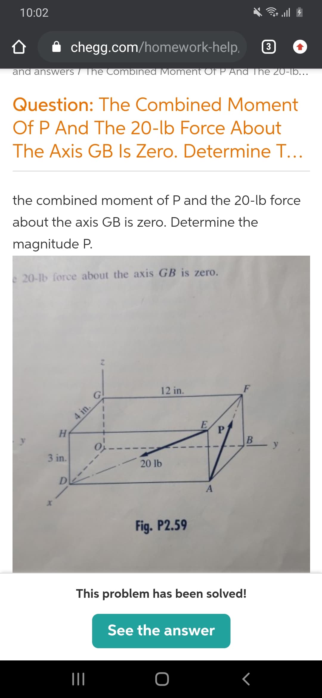 10:02
chegg.com/homework-help.
3
and answers / The Combined Moment Of P And The 20-lb...
Question: The Combined Moment
Of P And The 20-lb Force About
The Axis GB Is Zero. Determine T...
the combined moment of P and the 20-lb force
about the axis GB is zero. Determine the
magnitude P.
e20-lb force about the axis GB is zero.
12 in.
F
4 in.
y
3 in.
20 lb
D
A
Fig. P2.59
This problem has been solved!
See the answer
II
