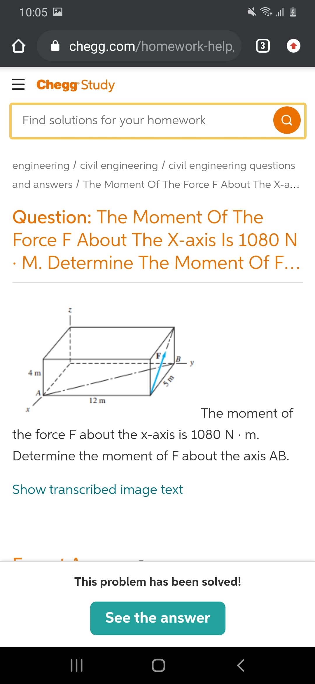 10:05 M
A chegg.com/homework-help,
3
= Chegg Study
Find solutions for your homework
Q
engineering / civil engineering / civil engineering questions
and answers/ The Moment Of The Force F About The X-a...
Question: The Moment Of The
Force F About The X-axis Is 1080 N
M. Determine The Moment Of F...
y
4 m
12 m
The moment of
the force F about the x-axis is 1080 N · m.
Determine the moment of F about the axis AB.
Show transcribed image text
This problem has been solved!
See the answer
II
