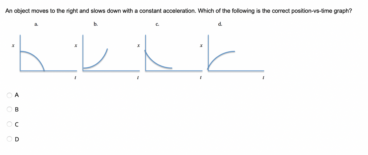An object moves to the right and slows down with a constant acceleration. Which of the following is the correct position-vs-time graph?
X
оооо
A
B
D
a.
x
t
b.
x
t
C.
X
t
d.
t
