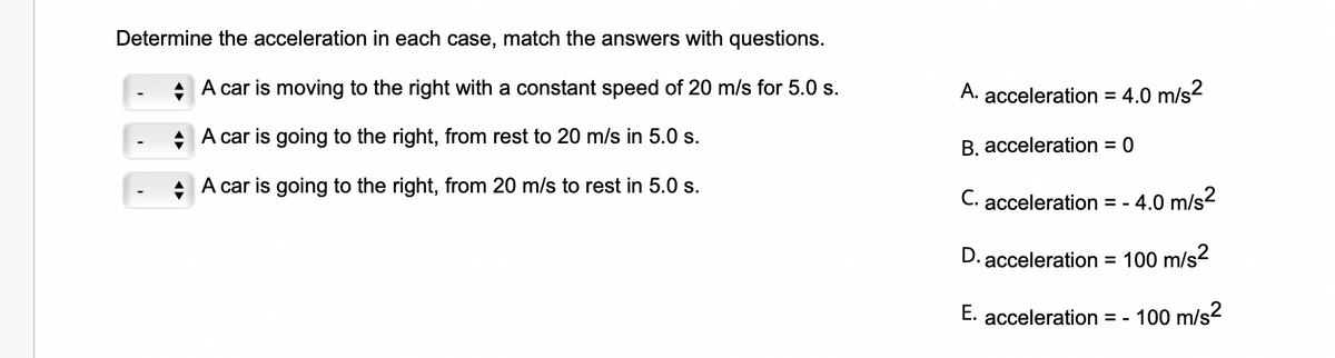 Determine the acceleration in each case, match the answers with questions.
A car is moving to the right with a constant speed of 20 m/s for 5.0 s.
A car is going to the right, from rest to 20 m/s in 5.0 s.
+
A car is going to the right, from 20 m/s to rest in 5.0 s.
A. acceleration = 4.0 m/s²
B. acceleration = 0
C. acceleration = - - 4.0 m/s²
D. acceleration = 100 m/s²
E. acceleration = -
100 m/s²