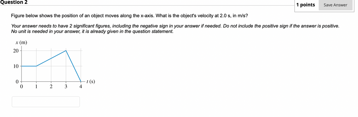 Question 2
x (m)
Figure below shows the position of an object moves along the x-axis. What is the object's velocity at 2.0 s, in m/s?
Your answer needs to have 2 significant figures, including the negative sign in your answer if needed. Do not include the positive sign if the answer is positive.
No unit is needed in your answer, it is already given in the question statement.
20
10
0
0
2
3
4
1 points
-t (s)
Save Answer