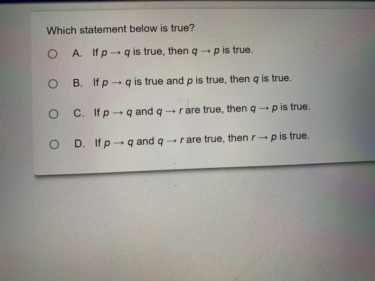 Which statement below is true?
A. If p q is true, then q -p is true.
B. If p q is true and p is true, then q is true.
C. If p q and q
→ rare true, then q p is true.
O D. If p-→ q and q -
→ rare true, then r p is true.
