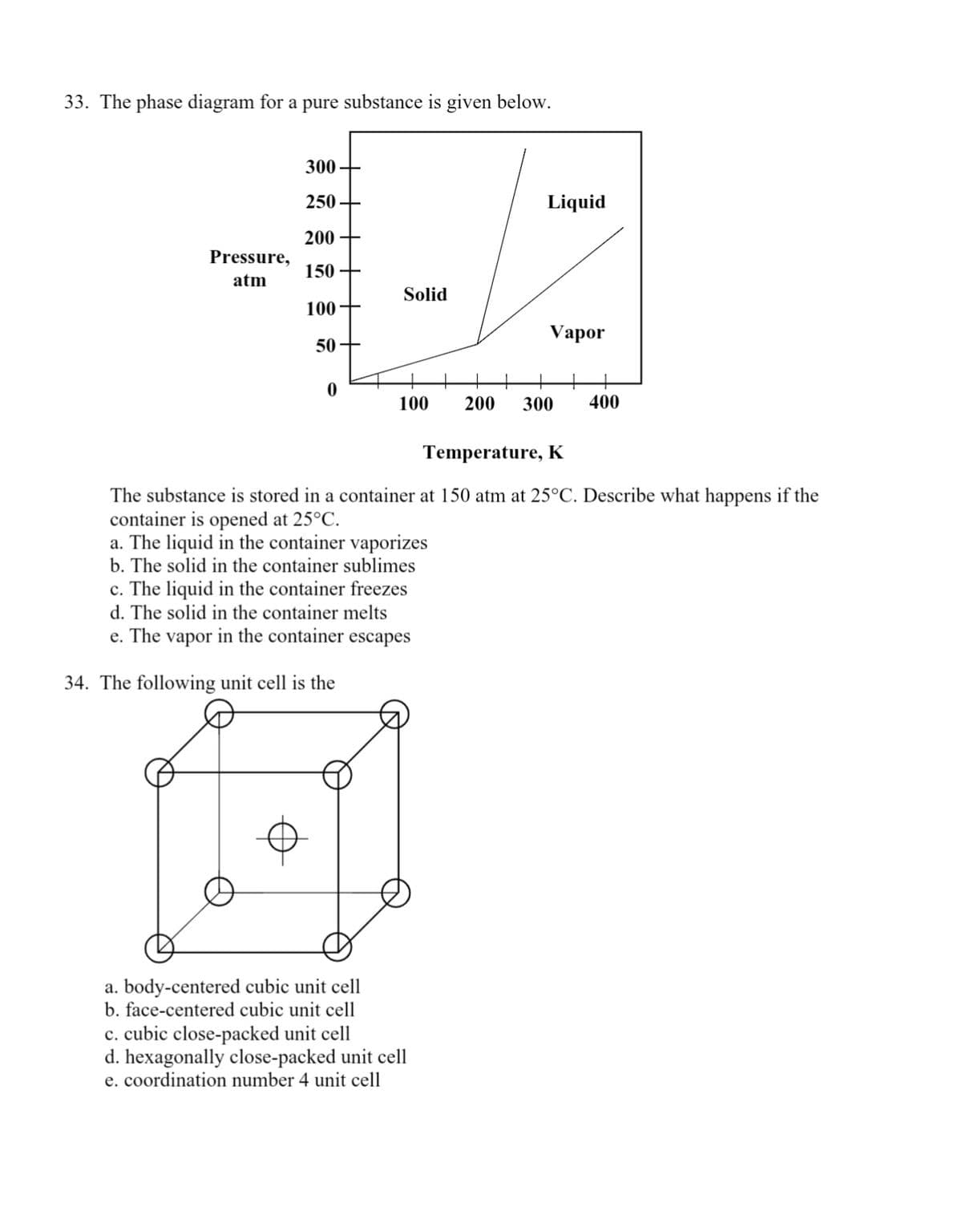 33. The phase diagram for a pure substance is given below.
300
250
Liquid
200
Pressure,
150 +
atm
Solid
100+
Vapor
50
100
200
300
400
Temperature, K
The substance is stored in a container at 150 atm at 25°C. Describe what happens if the
container is opened at 25°C.
a. The liquid in the container vaporizes
b. The solid in the container sublimes
c. The liquid in the container freezes
d. The solid in the container melts
e. The vapor in the container escapes
34. The following unit cell is the
a. body-centered cubic unit cell
b. face-centered cubic unit cell
c. cubic close-packed unit cell
d. hexagonally close-packed unit cell
e. coordination number 4 unit cell
