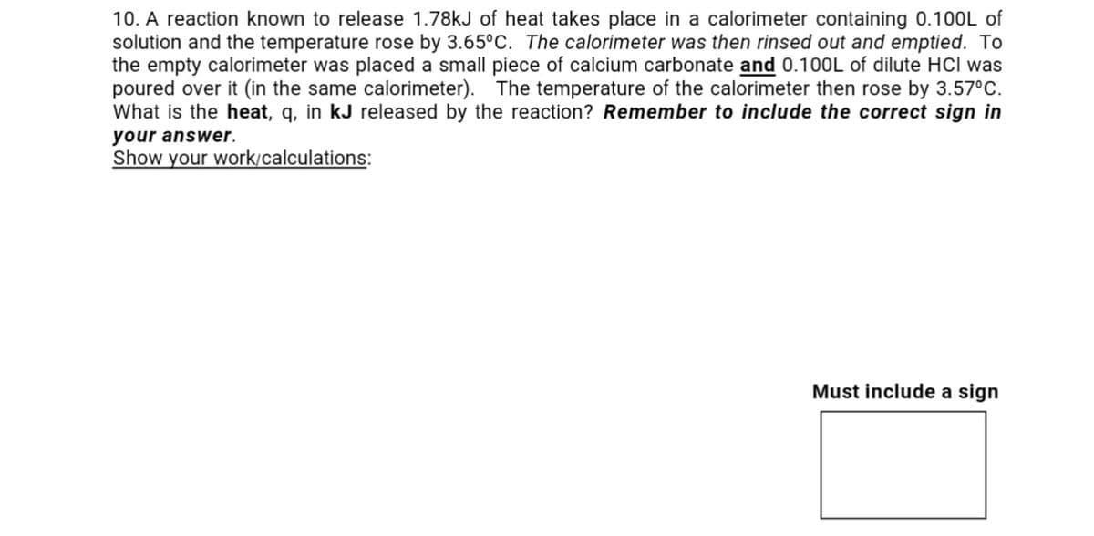 10. A reaction known to release 1.78kJ of heat takes place in a calorimeter containing 0.100L of
solution and the temperature rose by 3.65°C. The calorimeter was then rinsed out and emptied. To
the empty calorimeter was placed a small piece of calcium carbonate and 0.100L of dilute HCI was
poured over it (in the same calorimeter). The temperature of the calorimeter then rose by 3.57°C.
What is the heat, q, in kJ released by the reaction? Remember to include the correct sign in
your answer.
Show your work/calculations:
Must include a sign
