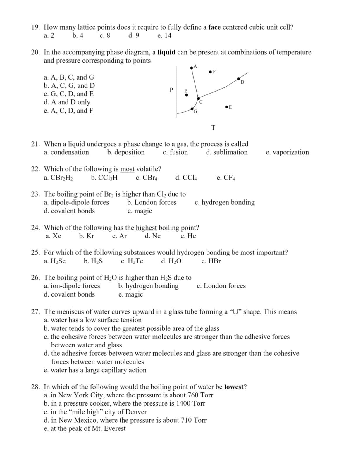 19. How many lattice points does it require to fully define a face centered cubic unit cell?
е. 14
а. 2
b. 4
с. 8
d. 9
20. In the accompanying phase diagram, a liquid can be present at combinations of temperature
and pressure corresponding to points
•F
а. А, В, С, and G
b. A, C, G, and D
c. G, C, D, and E
d. A and D only
е. А, С, D, andF
B
•E
T
21. When a liquid undergoes a phase change to a gas, the process is called
b. deposition
d. sublimation
a. condensation
c. fusion
e. vaporization
22. Which of the following is most volatile?
b. CC13H
a. CBr,H2
c. CBr4
d. CCI4
e. CF4
е.
23. The boiling point of Br2 is higher than Cl2 due to
a. dipole-dipole forces
d. covalent bonds
b. London forces
c. hydrogen bonding
e. magic
24. Which of the following has the highest boiling point?
а. Хе
b. Kr
с. Ar
d. Ne
е. Не
25. For which of the following substances would hydrogen bonding be most important?
а. H>Se
b. H2S
с. Н.Те
d. H20
е. НBr
26. The boiling point of H,O is higher than H2S due to
a. ion-dipole forces
d. covalent bonds
c. London forces
b. hydrogen bonding
e. magic
27. The meniscus of water curves upward in a glass tube forming a “U" shape. This means
a. water has a low surface tension
b. water tends to cover the greatest possible area of the glass
c. the cohesive forces between water molecules are stronger than the adhesive forces
between water and glass
d. the adhesive forces between water molecules and glass are stronger than the cohesive
forces between water molecules
e. water has a large capillary action
28. In which of the following would the boiling point of water be lowest?
a. in New York City, where the pressure is about 760 Torr
b. in a pressure cooker, where the pressure is 1400 Torr
c. in the “mile high" city of Denver
d. in New Mexico, where the pressure is about 710 Torr
e. at the peak of Mt. Everest
