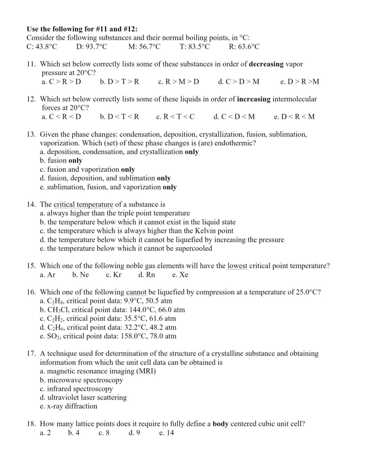 Use the following for #11 and #12:
Consider the following substances and their normal boiling points, in °C:
C: 43.8°C
D: 93.7°C
M: 56.7°C
T: 83.5°C
R: 63.6°C
11. Which set below correctly lists some of these substances in order of decreasing vapor
pressure at 20°C?
a. C>R> D
b. D>T>R
c. R > M > D
d. C> D> M
e. D>R >M
12. Which set below correctly lists some of these liquids in order of increasing intermolecular
forces at 20°C?
a. C<R<D
b. D<T <R
c. R <T <C
d. C<D<M
e. D<R<M
13. Given the phase changes: condensation, deposition, crystallization, fusion, sublimation,
vaporization. Which (set) of these phase changes is (are) endothermic?
a. deposition, condensation, and crystallization only
b. fusion only
c. fusion and vaporization only
d. fusion, deposition, and sublimation only
e. sublimation, fusion, and vaporization only
14. The critical temperature of a substance is
a. always higher than the triple point temperature
b. the temperature below which it cannot exist in the liquid state
c. the temperature which is always higher than the Kelvin point
d. the temperature below which it cannot be liquefied by increasing the
e. the temperature below which it cannot be supercooled
pressure
15. Which one of the following noble gas elements will have the lowest critical point temperature?
a. Ar
b. Ne
с. Kr
d. Rn
е. Хе
16. Which one of the following cannot be liquefied by compression at a temperature of 25.0°C?
a. C2H4, critical point data: 9.9°C, 50.5 atm
b. CH3CI, critical point data: 144.0°C, 66.0 atm
c. C2H2, critical point data: 35.5°C, 61.6 atm
d. C2H6, critical point data: 32.2°C, 48.2 atm
e. SO2, critical point data: 158.0°C, 78.0 atm
17. A technique used for determination of the structure of a crystalline substance and obtaining
information from which the unit cell data can be obtained is
a. magnetic resonance imaging (MRI)
b. microwave spectroscopy
c. infrared spectroscopy
d. ultraviolet laser scattering
e. x-ray diffraction
18. How many lattice points does it require to fully define a body centered cubic unit cell?
а. 2
b. 4
с. 8
d. 9
е. 14
