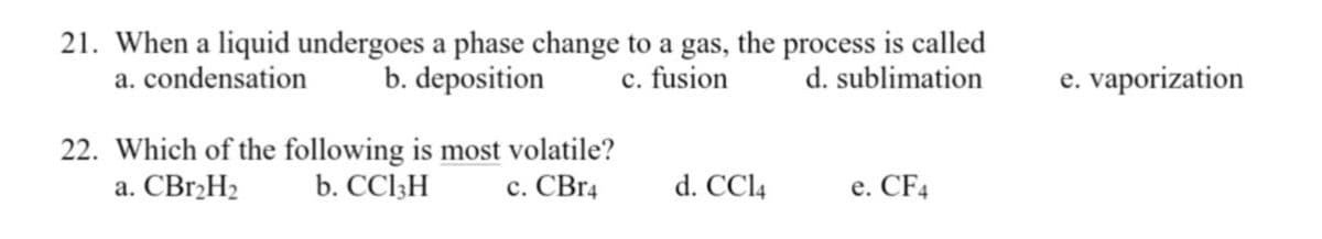 21. When a liquid undergoes a phase change to a gas, the process is called
b. deposition
a. condensation
c. fusion
d. sublimation
e. vaporization
с.
22. Which of the following is most volatile?
b. CCI3H
a. CBr,H2
с. СВr4
d. CCl4
e. CF4
