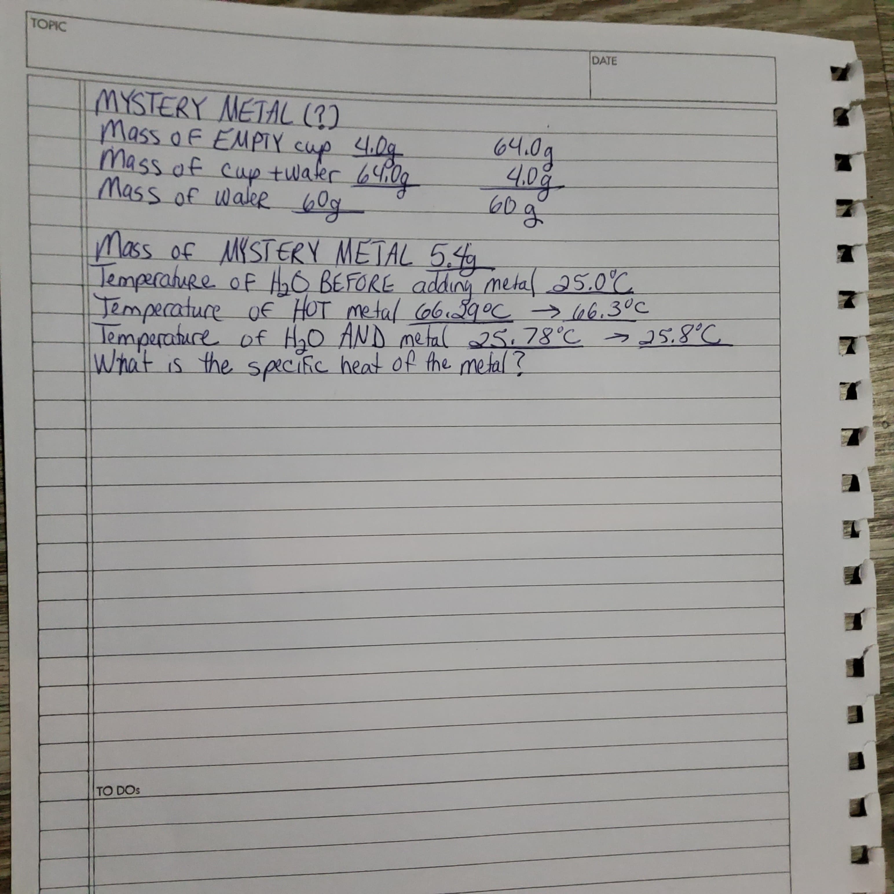 MYSTERY METAL (3)
Mass o F EMPIY cup 4.0g
Mass of cuptwater 64:0g
Mass of waler bg
64.0g
4.0g
60g
Mass of MKSTERY METAL 5,4
TemperahuRe of O BEFORE adding metal 25.0°C
Jemperature of HOT metal o6 99°c →66.3°C
lemperature of HyO AND metfal 25,78°C > 25.8°C
What is the speciic heat of the metal?
