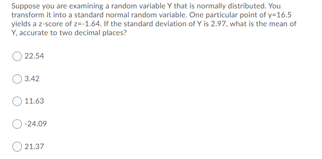 Suppose you are examining a random variable Y that is normally distributed. You
transform it into a standard normal random variable. One particular point of y=16.5
yields a z-score of z=-1.64. If the standard deviation of Y is 2.97, what is the mean of
Y, accurate to two decimal places?
22.54
3.42
11.63
-24.09
O 21.37
