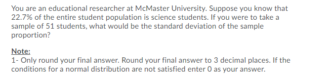 You are an educational researcher at McMaster University. Suppose you know that
22.7% of the entire student population is science students. If you were to take a
sample of 51 students, what would be the standard deviation of the sample
proportion?
Note:
1- Only round your final answer. Round your final answer to 3 decimal places. If the
conditions for a normal distribution are not satisfied enter 0 as your answer.
