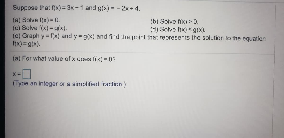 Suppose that f(x) = 3x – 1 and g(x) = - 2x + 4.
(a) Solve f(x) = 0.
(c) Solve f(x) = g(x).
(e) Graph y = f(x) and y = g(x) and find the point that represents the solution to the equation
f(x) = g(x).
(b) Solve f(x) > 0.
(d) Solve f(x) sg(x).
(a) For what value of x does f(x) = 0?
(Type an integer or a simplified fraction.)
