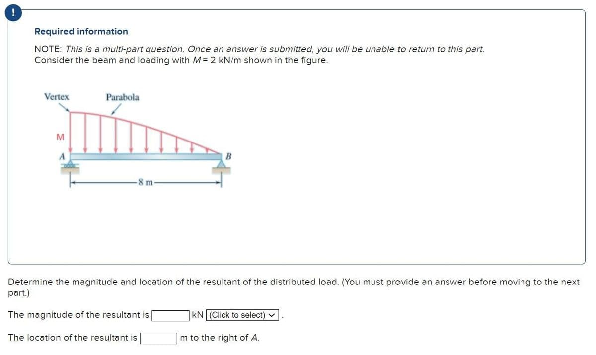 !
Required information
NOTE: This is a multi-part question. Once an answer is submitted, you will be unable to return to this part.
Consider the beam and loading with M= 2 kN/m shown in the figure.
Vertex
M
A
Parabola
8 m
The location of the resultant is
B
Determine the magnitude and location of the resultant of the distributed load. (You must provide an answer before moving to the next
part.)
The magnitude of the resultant is
KN (Click to select) ✓
m to the right of A.