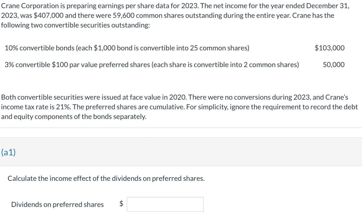 Crane Corporation is preparing earnings per share data for 2023. The net income for the year ended December 31,
2023, was $407,000 and there were 59,600 common shares outstanding during the entire year. Crane has the
following two convertible securities outstanding:
10% convertible bonds (each $1,000 bond is convertible into 25 common shares)
3% convertible $100 par value preferred shares (each share is convertible into 2 common shares)
(a1)
Both convertible securities were issued at face value in 2020. There were no conversions during 2023, and Crane's
income tax rate is 21%. The preferred shares are cumulative. For simplicity, ignore the requirement to record the debt
and equity components of the bonds separately.
Calculate the income effect of the dividends on preferred shares.
$103,000
Dividends on preferred shares $
50,000