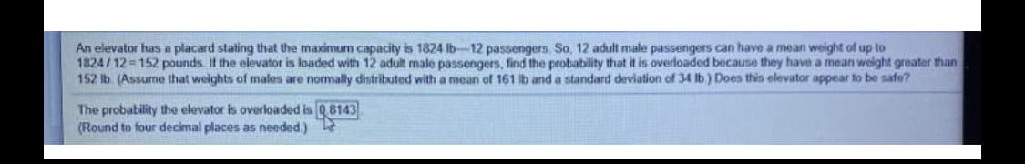 An elevator has a placard stating that the maximum capacity is 1824 Ib-12 passengers, So, 12 adult male passengers can have a mean weight of up to
1824 / 12 = 152 pounds If the elevator is loaded with 12 adult male passengers, find the probability that it is overloaded because they have a mean weight greater than
152 lb. (Assume that weights of males are normally dintributed with a mean of 161 lb and a standard deviation of 34 Ib) Does this elevator appear to be safe?
The probability the elevator is overloaded is Q8143
(Round to four decimal places as needed.)
