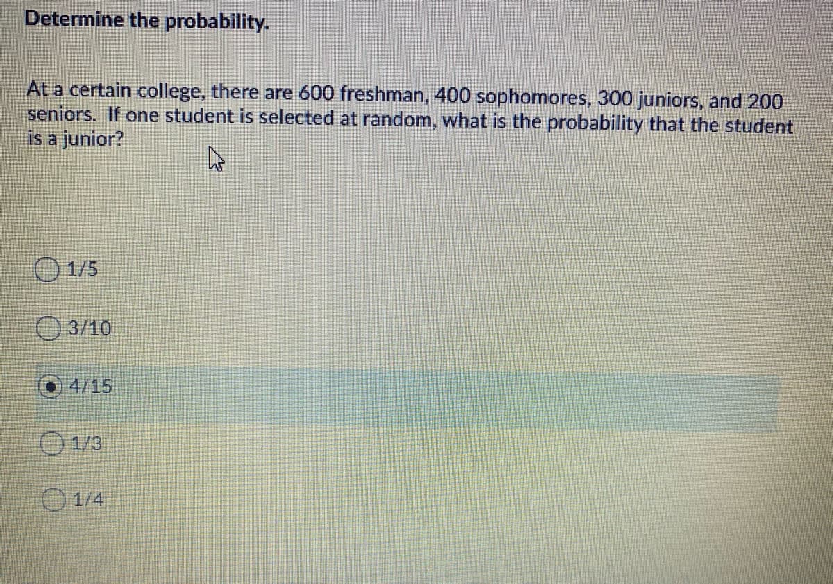 Determine the probability.
At a certain college, there are 600 freshman, 400 sophomores, 300 juniors, and 200
seniors. If one student is selected at random, what is the probability that the student
is a junior?
O 1/5
3/10
4/15
O 1/3
O 1/4

