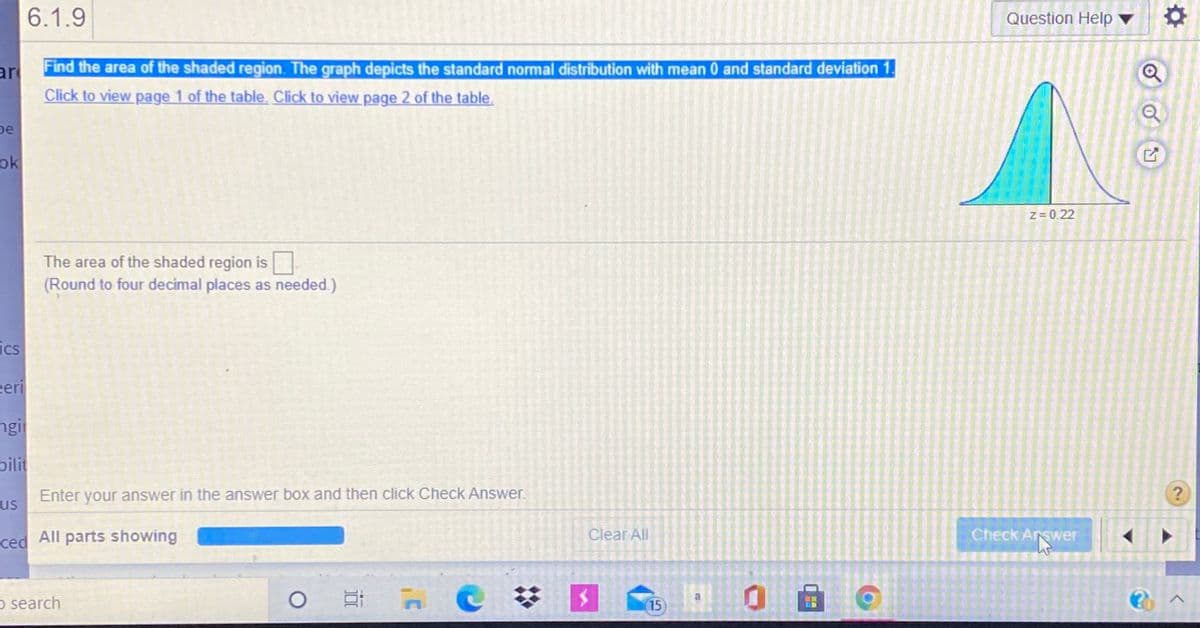 6.1.9
Question Help
Find the area of the shaded region. The graph depicts the standard normal distribution with mean 0 and standard deviation 1.
ar
Click to view page 1 of the table. Click to view page 2 of the table.
De
ok
z= 0.22
The area of the shaded region is
(Round to four decimal places as needed.)
ics
eeri
ngi
pilit
Enter your answer in the answer box and then click Check Answer.
us
ced All parts showing
Clear All
Check Arswer
o search
15
