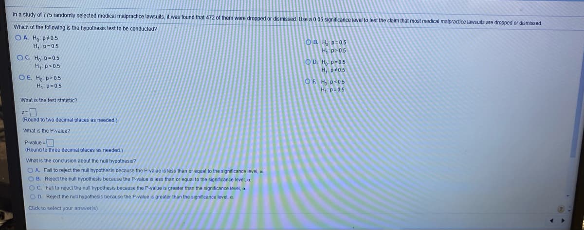 In a study of 775 randomly selected medical malpractice lawsuits, it was found that 472 of them were dropped or dismissed. Use a 0.05 significance level to test the claim that most medical malpractice lawsuits are dropped or dismissed
Which of the following is the hypothesis test to be conducted?
O A. Ho p+0.5
H, p=0.5
O B. H, p=0.5
H, p> 0.5
OC. Ho p=0.5
O D. H,: p=0.5
H, p<0.5
H, p#0.5
O E. H, p>0.5
H: p= 0.5
OF. Ho p<0.5
H p= 05
What is the test statistic?
(Round to two decimal places as needed.)
What is the P-value?
P-value =
(Round to three decimal places as needed.)
What is the conclusion about the null hypothesis?
O A. Fail to reject the null hypothesis because the P-value is less than or equal to the significance level, a
O B. Reject the null hypothesis because the P-value is less than or equal to the significance level, a.
OC. Fail to reject the null hypothesis because the P-value is greater than the significance level, a.
O D. Reject the null hypothesis because the P-value is greater than the significance level, a.
Click to select your answer(s).
