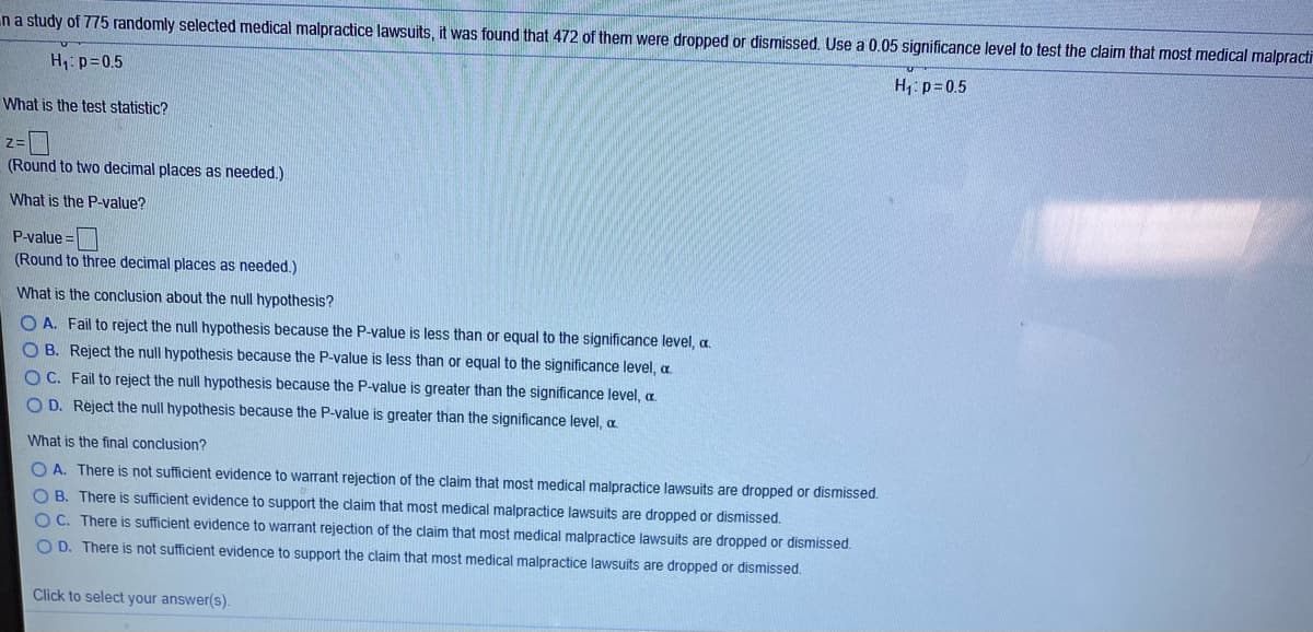 n a study of 775 randomly selected medical malpractice lawsuits, it was found that 472 of them were dropped or dismissed. Use a 0.05 significance level to test the claim that most medical malpracti
H p=0.5
H, p=0.5
What is the test statistic?
%=
(Round to two decimal places as needed.)
What is the P_value?
P-value =
(Round to three decimal places as needed.)
What is the conclusion about the null hypothesis?
O A. Fail to reject the null hypothesis because the P-value is less than or equal to the significance level, a.
O B. Reject the null hypothesis because the P-value is less than or equal to the significance level, a
OC. Fail to reject the null hypothesis because the P-value is greater than the significance level, a.
OD. Rėject the null hypothesis because the P-value is greater than the significance level, a
What is the final conclusion?
O A. There is not sufficient evidence to warrant rejection of the claim that most medical malpractice lawsuits are dropped or dismissed.
O B. There is sufficient evidence to support the dlaim that most medical malpractice lawsuits are dropped or dismissed.
O C. There is sufficient evidence to warrant rejection of the claim that most medical malpractice lawsuits are dropped or dismissed.
O D. There is not sufficient evidence to support the claim that most medical malpractice lawsuits are dropped or dismissed.
Click to select your answer(s).
