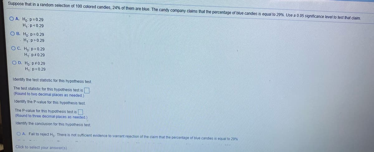 Suppose that in a random selection of 100 colored candies, 24% of them are blue. The candy company claims that the percentage of blue candies is equal to 29%, Use a 0.05 significance level to test that claim
O A. H, p=0.29
H, p<0.29
O B. Ho p=0.29
H, p>0.29
OC. Ho p=0.29
H, p#0.29
O D. Ho p#0.29
H,: p=0.29
Identify the test statistic for this hypothesis test.
The test statistic for this hypothesis test is
(Round to two decimal places as needed.)
Identify the P-value for this hypothesis test.
The P-value for this hypothesis test is
(Round to three decimal places as needed.)
Identify the conclusion for this hypothesis test.
O A. Fail to reject Ho. There is not sufficient evidence to warrant rejection of the claim that the percentage of blue candies is equal to 29%
Click to select your answer(s)
