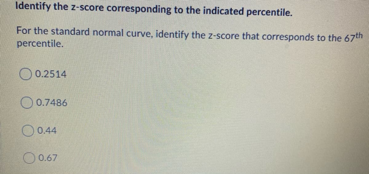 Identify the z-score corresponding to the indicated percentile.
For the standard normal curve, identify the z-score that corresponds to the 67th
percentile.
0.2514
O 0.7486
O0.44
0.67

