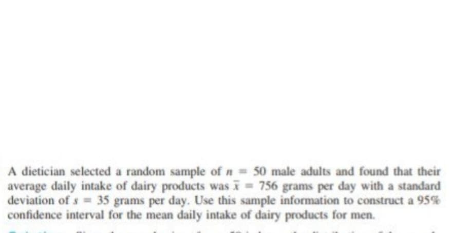 A dietician selected a random sample of n = 50 male adults and found that their
average daily intake of dairy products was = 756 grams per day with a standard
deviation of s= 35 grams per day. Use this sample information to construct a 95%
confidence interval for the mean daily intake of dairy products for men.