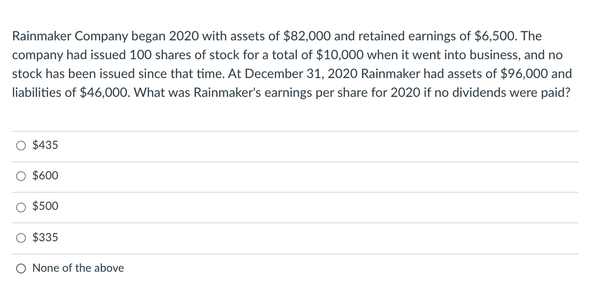 Rainmaker Company began 2020 with assets of $82,000 and retained earnings of $6,500. The
company had issued 100 shares of stock for a total of $10,000 when it went into business, and no
stock has been issued since that time. At December 31, 2020 Rainmaker had assets of $96,000 and
liabilities of $46,000. What was Rainmaker's earnings per share for 2020 if no dividends were paid?
$435
$600
$500
$335
O None of the above
