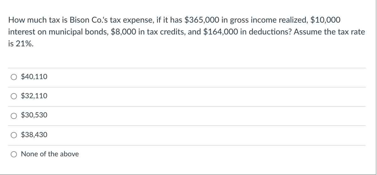 How much tax is Bison Co.'s tax expense, if it has $365,000 in gross income realized, $10,000
interest on municipal bonds, $8,000 in tax credits, and $164,000 in deductions? Assume the tax rate
is 21%.
$40,110
$32,110
$30,530
$38,430
None of the above
