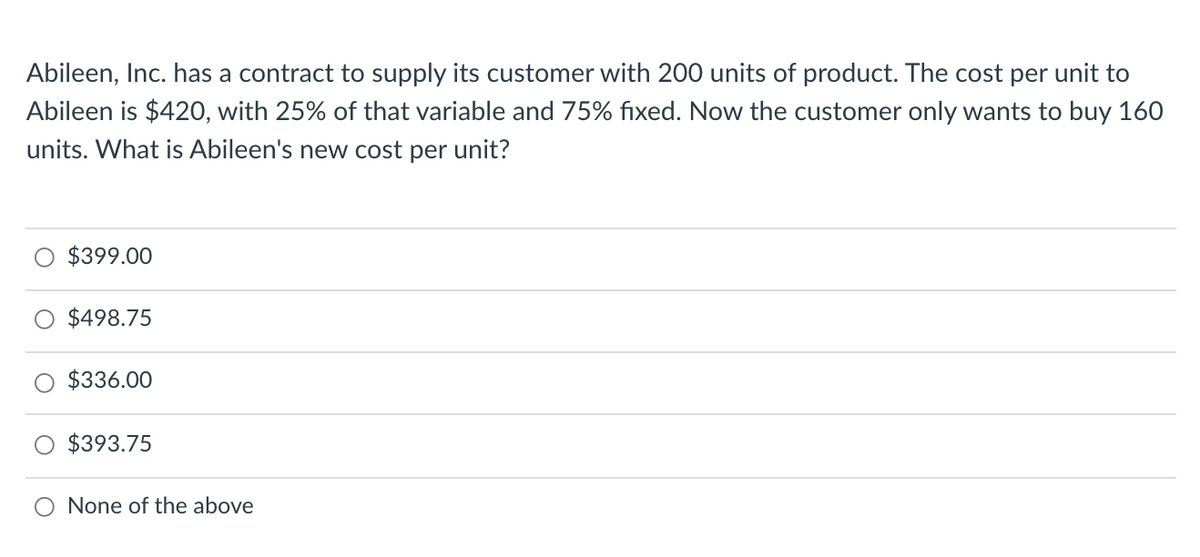 Abileen, Inc. has a contract to supply its customer with 200 units of product. The cost per unit to
Abileen is $420, with 25% of that variable and 75% fixed. Now the customer only wants to buy 160
units. What is Abileen's new cost per unit?
$399.00
$498.75
$336.00
$393.75
None of the above
