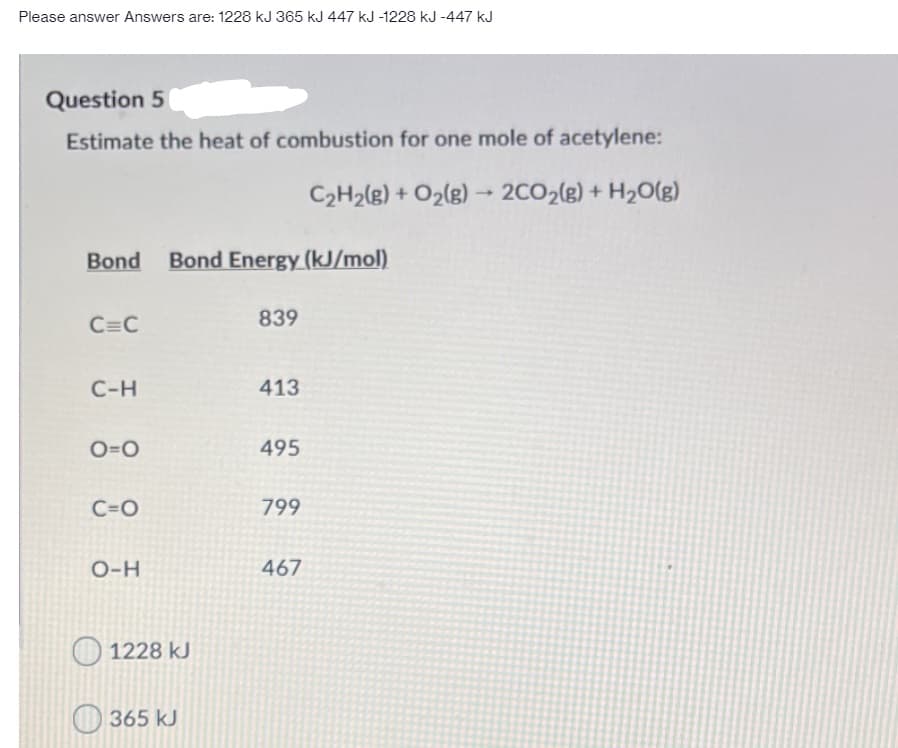 Please answer Answers are: 1228 kJ 365 kJ 447 kJ -1228 kJ -447 kJ
Question 5
Estimate the heat of combustion for one mole of acetylene:
C2H2(g) + O2(g) -
2CO2(g) + H2O(g)
Bond
Bond Energy (kJ/mol)
C=C
839
C-H
413
O=0
495
C=O
799
O-H
467
1228 kJ
O 365 kJ
