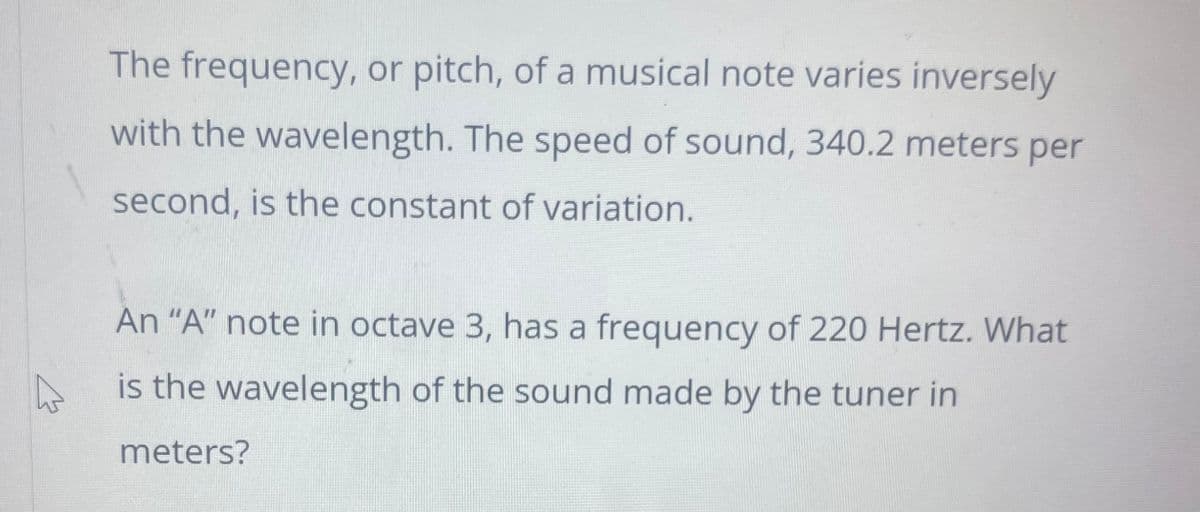 The frequency, or pitch, of a musical note varies inversely
with the wavelength. The speed of sound, 340.2 meters per
second, is the constant of variation.
4
An "A" note in octave 3, has a frequency of 220 Hertz. What
is the wavelength of the sound made by the tuner in
meters?