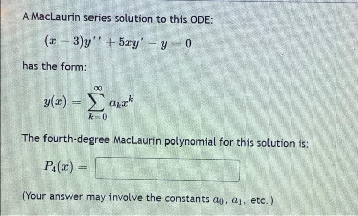 A MacLaurin series solution to this ODE:
(x − 3)y'' + 5xy' - y = 0
has the form:
∞
y(x) = Σ anak
Σak
k=0
The fourth-degree MacLaurin polynomial for this solution is:
P₁(x)=
=
(Your answer may involve the constants ao, a1, etc.)