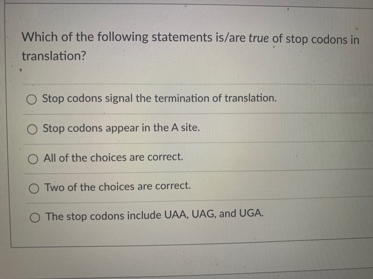 Which of the following statements is/are true of stop codons in
translation?
Stop codons signal the termination of translation.
Stop codons appear in the A site.
O All of the choices are correct.
O Two of the choices are correct.
O The stop codons include UAA, UAG, and UGA.

