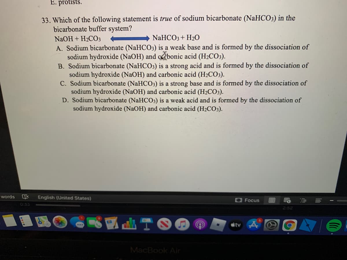 E. protists.
33. Which of the following statement is true of sodium bicarbonate (NaHCO3) in the
bicarbonate buffer system?
NaOH + H2CO3
NaHCO3+ H2O
A. Sodium bicarbonate (NaHCO3) is a weak base and is formed by the dissociation of
sodium hydroxide (NaOH) and cbonic acid (H2CO3).
B. Sodium bicarbonate (NaHCO3) is a strong acid and is formed by the dissociation of
sodium hydroxide (NaOH) and carbonic acid (H2CO3).
C. Sodium bicarbonate (NaHCO3) is a strong base and is formed by the dissociation of
sodium hydroxide (NaOH) and carbonic acid (H2CO3).
D. Sodium bicarbonate (NaHCO3) is a weak acid and is formed by the dissociation of
sodium hydroxide (NaOH) and carbonic acid (H2CO3).
words
English (United States)
Focus
0:33
2:52
tv A
MacBook Air
