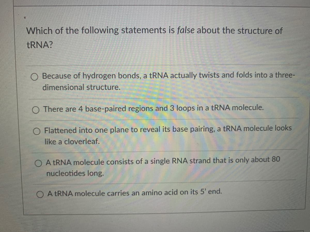 Which of the following statements is false about the structure of
TRNA?
O Because of hydrogen bonds, a tRNA actually twists and folds into a three-
dimensional structure.
O There are 4 base-paired regions and 3 loops in a tRNA molecule.
O Flattened into one plane to reveal its base pairing, a tRNA molecule looks
like a cloverleaf.
O A TRNA molecule consists of a single RNA strand that is only about 80
nucleotides long.
O A TRNA molecule carries an amino acid on its 5' end.
