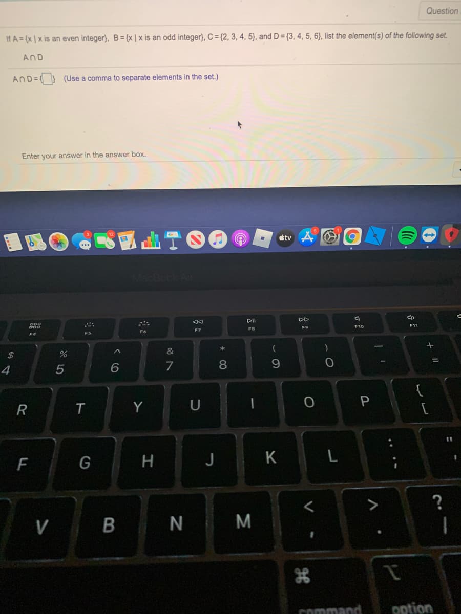 Question
If A = (x | x is an even integer), B= {x | x is an odd integer), C = {2, 3, 4, 5), and D = {3, 4, 5, 6), list the element(s) of the following set.
AND
AND=(} (Use a comma to separate elements in the set.)
Enter your answer in the answer box.
國曲T。
étv
DI
DD
888
F9
F10
F11
F7
F8
F5
&
2$
%3D
7
8
9.
4
5
{
T
Y
F
G
H
J
K
L
V B N M
command
option
....
