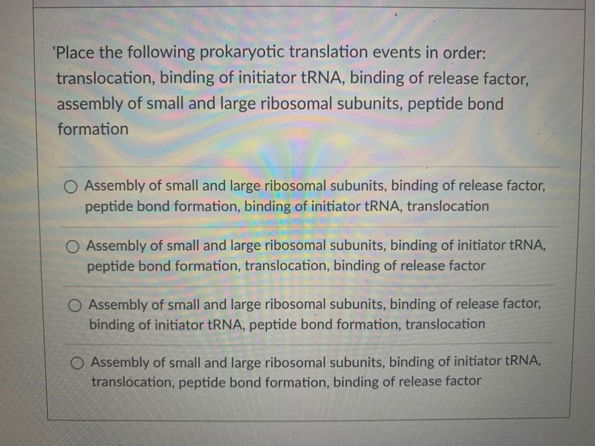 "Place the following prokaryotic translation events in order:
translocation, binding of initiator tRNA, binding of release factor,
assembly of small and large ribosomal subunits, peptide bond
formation
O Assembly of small and large ribosomal subunits, binding of release factor,
peptide bond formation, binding of initiator tRNA, translocation
Assembly of small and large ribosomal subunits, binding of initiator tRNA,
peptide bond formation, translocation, binding of release factor
O Assembly of small and large ribosomal subunits, binding of release factor,
binding of initiator tRNA, peptide bond formation, translocation
O Assembly of small and large ribosomal subunits, binding of initiator tRNA,
translocation, peptide bond formation, binding of release factor
