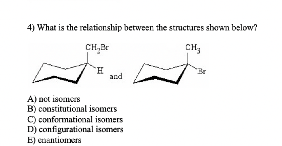 4) What is the relationship between the structures shown below?
CH₂Br
CH3
H
and
A) not isomers
B) constitutional isomers
C) conformational isomers
D) configurational isomers
E) enantiomers
"Br