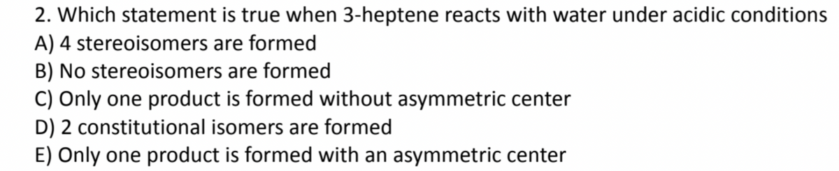 2. Which statement is true when 3-heptene reacts with water under acidic conditions
A) 4 stereoisomers are formed
B) No stereoisomers are formed
C) Only one product is formed without asymmetric center
D) 2 constitutional isomers are formed
E) Only one product is formed with an asymmetric center