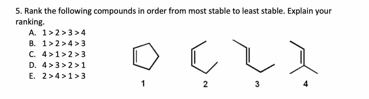5. Rank the following compounds in order from most stable to least stable. Explain your
ranking.
A. 1>2>3 > 4
B. 1>2>4 > 3
C. 4>1>2 > 3
D. 4>3>2 > 1
E. 2>4>1>3
1
C
2
3