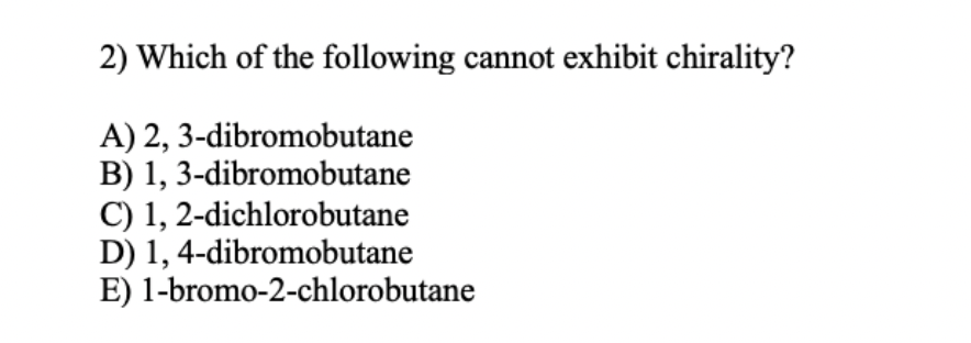 2) Which of the following cannot exhibit chirality?
A) 2,
3-dibromobutane
B) 1, 3-dibromobutane
C) 1, 2-dichlorobutane
D) 1,4-dibromobutane
E) 1-bromo-2-chlorobutane