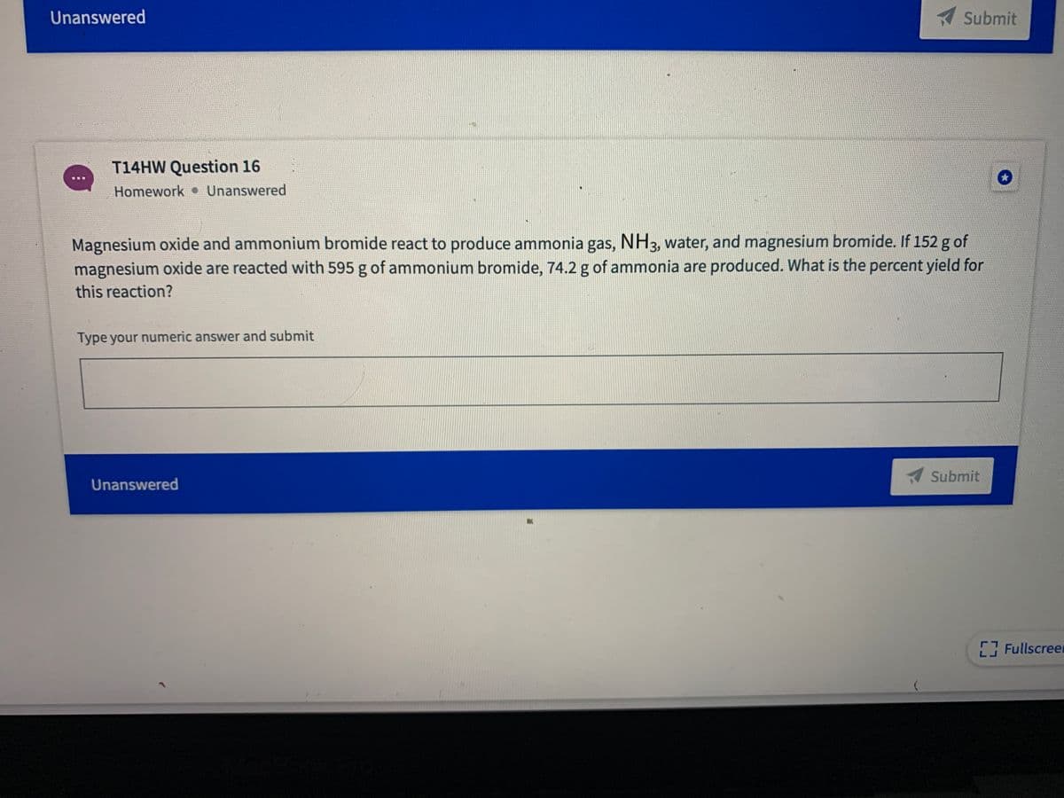 Unanswered
Submit
T14HW Question 16
Homework Unanswered
Magnesium oxide and ammonium bromide react to produce ammonia gas, NH3, water, and magnesium bromide. If 152 g of
magnesium oxide are reacted with 595 g of ammonium bromide, 74.2 g of ammonia are produced. What is the percent yield for
this reaction?
Type your numeric answer and submit
Submit
Unanswered
Fullscreer
