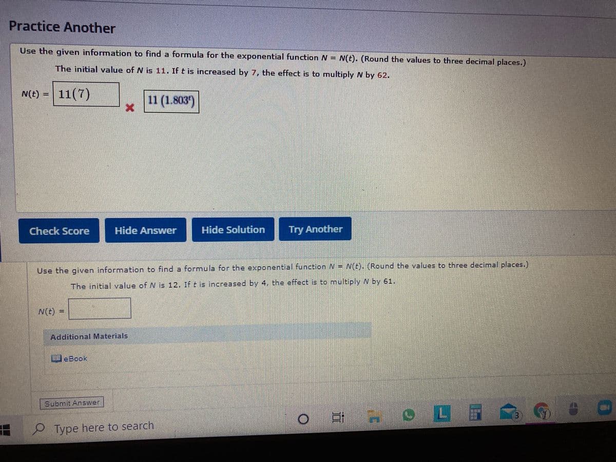 Practice Another
Use the given information to find a formula for the exponential function N = N(t). (Round the values to three decimal places.)
The initial value of N is 11. If t is increased by 7, the effect is to multiply N by 62.
N(E) = 11(7)
11 (1.803')
Check Score
Hide Answer
Hide Solution
Try Another
Use the given information to find a formula for the exponential function N = N(t). (Round the values to three decimal places.)
The initial value of N is 12, If t is increased by 4, the effect is to multiply N by 61.
N(t) 3=
Additional Materials
WeBook
Submit Answer
L
Type here to search
