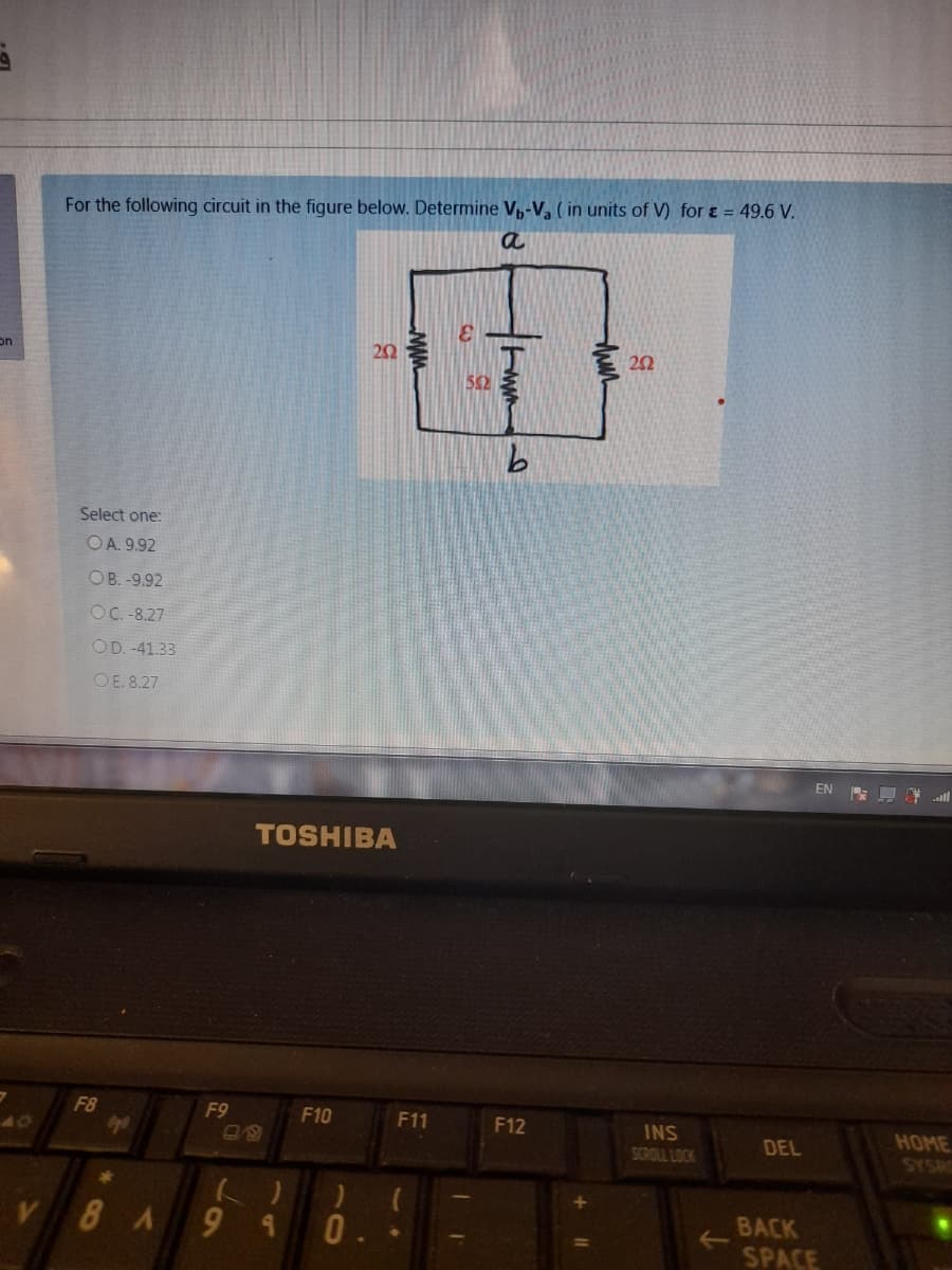 For the following circuit in the figure below. Determine V,-V, ( in units of V) for & = 49.6 V.
a
20
室20
on
52
Select one:
OA. 9.92
OB. -9.92
OC.-8.27
OD. -41.33
OE. 8.27
EN 夏.ll
TOSHIBA
F8
F9
F10
F11
F12
INS
40
HOME
DEL
SCROLL LOCK
8A9
BACK
<>
SPACE
