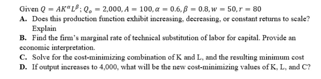 Given Q = AK" LB; Q. = 2,000, A = 100, a = 0.6, p = 0.8, w = 50, r = 80
A. Does this production function exhibit increasing, decreasing, or constant returns to scale?
Explain
B. Find the firm's marginal rate of technical substitution of labor for capital. Provide an
economic interpretation.
C. Solve for the cost-minimizing combination of K and L, and the resulting minimum cost
D. If output increases to 4,000, what will be the new cost-minimizing values of K, L, and C?
