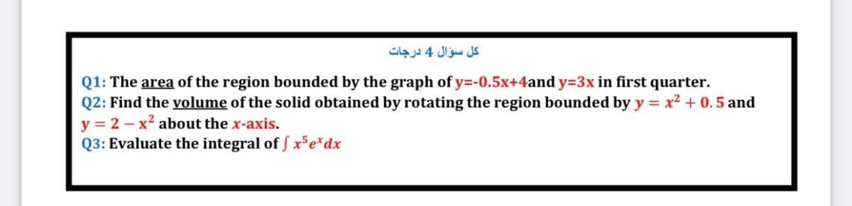 كل سؤال 4 درجات
Q1: The area of the region bounded by the graph of y=-0.5x+4and y=3x in first quarter.
Q2: Find the volume of the solid obtained by rotating the region bounded by y = x2 + 0. 5 and
y = 2 - x² about the x-axis.
Q3: Evaluate the integral of f xSe*dx
