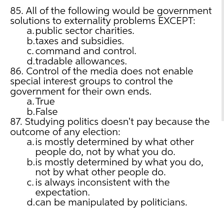 85. All of the following would be government
solutions to externality problems EXCEPT:
a.public sector charities.
b.taxes and subsidies.
C. command and control.
d.tradable allowances.
86. Control of the media does not enable
special interest groups to control the
government for their own ends.
a. True
b.False
87. Studying politics doesn't pay because the
outcome of any election:
a.is mostly determined by what other
people do, not by what you do.
b.is mostly determined by what you do,
not by what other people do.
c. is always inconsistent with the
expectation.
d.can be manipulated by politicians.
