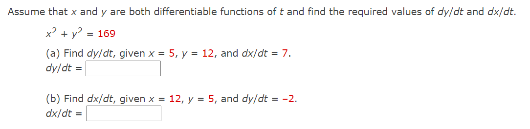 Assume that x and y are both differentiable functions of t and find the required values of dy/dt and dx/dt.
x² + y2 =
= 169
(a) Find dy/dt, given x = 5, y = 12, and dx/dt = 7.
dy/dt =
(b) Find dx/dt, given x = 12, y = 5, and dy/dt = -2.
dx/dt =
